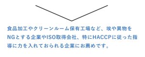 食品加工やクリーンルーム保有工場など、埃や異物を NGとする企業やISO取得会社、特にHACCPに従った指 導に力を入れておられる企業にお薦めです。